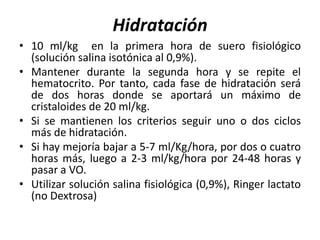 Hidratación
• 10 ml/kg en la primera hora de suero fisiológico
(solución salina isotónica al 0,9%).
• Mantener durante la segunda hora y se repite el
hematocrito. Por tanto, cada fase de hidratación será
de dos horas donde se aportará un máximo de
cristaloides de 20 ml/kg.
• Si se mantienen los criterios seguir uno o dos ciclos
más de hidratación.
• Si hay mejoría bajar a 5-7 ml/Kg/hora, por dos o cuatro
horas más, luego a 2-3 ml/kg/hora por 24-48 horas y
pasar a VO.
• Utilizar solución salina fisiológica (0,9%), Ringer lactato
(no Dextrosa)
 