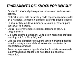 TRATAMIENTO DEL SHOCK POR DENGUE
• Es el único shock séptico que no se trata con aminas vaso
activas.
• El shock es de corta duración y cede espontáneamente a las
24 o 48 horas, tiempo en el cual el paciente puede fallecer.
• La administración de volumen será solo la necesaria para
conservar la diuresis.
• Utilizar preferentemente coloides (albúmina al 5%) o
sangre entera.
• Si ocurre edema pulmonar : Ventilación mecánica artificial
para lograr PO2 > 60 y SO2 > 90
• Una vez que el paciente recupera tensión arterial pasadas
las 48 horas que dura el shock se comienza a tratar la
congestión pulmonar.
• Recordar que en este tipo de shock solo existe aumento de
la permeabilidad capilar y no hay daño al endotelio
(vasculitis)
 