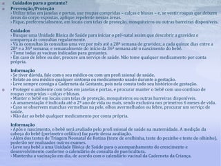  Cuidados para a gestante?
 Prevenção/Proteção
› Utilize telas em janelas e portas, use roupas compridas – calças e blusas – e, se vestir roupas que deixem
áreas do corpo expostas, aplique repelente nessas áreas.
› Fique, preferencialmente, em locais com telas de proteção, mosquiteiros ou outras barreiras disponíveis.
Cuidados
› Busque uma Unidade Básica de Saúde para iniciar o pré-natal assim que descobrir a gravidez e
compareça às consultas regularmente.
› Vá às consultas às consultas uma vez por mês até a 28ª semana de gravidez; a cada quinze dias entre a
28ª e a 36ª semana; e semanalmente do início da 36ª semana até o nascimento do bebê.
› Tome todas as vacinas indicadas para gestantes.
› Em caso de febre ou dor, procure um serviço de saúde. Não tome qualquer medicamento por conta
própria.
Informação
› Se tiver dúvida, fale com o seu médico ou com um profi ssional de saúde.
› Relate ao seu médico qualquer sintoma ou medicamento usado durante a gestação.
› Leve sempre consigo a Caderneta da Gestante, pois nela consta todo seu histórico de gestação.
 › Proteger o ambiente com telas em janelas e portas, e procurar manter o bebê com uso contínuo de
roupas compridas – calças e blusas.
› Manter o bebê em locais com telas de proteção, mosquiteiros ou outras barreiras disponíveis.
› A amamentação é indicada até o 2º ano de vida ou mais, sendo exclusiva nos primeiros 6 meses de vida.
› Caso se observem manchas vermelhas na pele, olhos avermelhados ou febre, procurar um serviço de
saúde.
› Não dar ao bebê qualquer medicamento por conta própria.
Informação
› Após o nascimento, o bebê será avaliado pelo profi ssional de saúde na maternidade. A medição da
cabeça do bebê (perímetro cefálico) faz parte dessa avaliação.
› Além dos testes de Triagem Neonatal de Rotina (teste de orelhinha, teste do pezinho e teste do olhinho),
poderão ser realizados outros exames.
› Leve seu bebê a uma Unidade Básica de Saúde para o acompanhamento do crescimento e
desenvolvimento conforme o calendário de consulta de puericultura.
› Mantenha a vacinação em dia, de acordo com o calendário vacinal da Caderneta da Criança.
 
