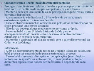  Cuidados com o Recém-nascido com Microcefalia?
 Proteger o ambiente com telas em janelas e portas, e procurar manter o
bebê com uso contínuo de roupas compridas – calças e blusas.
› Manter o bebê em locais com telas de proteção, mosquiteiros ou outras
barreiras disponíveis.
› A amamentação é indicada até o 2º ano de vida ou mais, sendo
exclusiva nos primeiros 6 meses de vida.
› Caso se observem manchas vermelhas na pele, olhos avermelhados ou
febre, procurar um serviço de saúde.
› Não dar ao bebê qualquer medicamento por conta própria.
› Leve seu bebê a uma Unidade Básica de Saúde para o
acompanhamento do crescimento e desenvolvimento conforme o
calendário de consulta de puericultura.
› Mantenha a vacinação em dia, de acordo com o calendário vacinal da
Caderneta da Criança.
Informação
› Além do acompanhamento de rotina na Unidade Básica de Saúde, seu
bebê precisa ser encaminhado para a estimulação precoce.
› Caso o bebê apresente alterações ou complicações (neurológicas,
motoras ou respiratórias, entre outras), o acompanhamento por
diferentes especialistas poderá ser necessário, a depender de cada
caso.
 