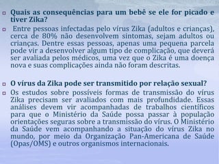  Quais as consequências para um bebê se ele for picado e
tiver Zika?
 Entre pessoas infectadas pelo vírus Zika (adultos e crianças),
cerca de 80% não desenvolvem sintomas, sejam adultos ou
crianças. Dentre essas pessoas, apenas uma pequena parcela
pode vir a desenvolver algum tipo de complicação, que deverá
ser avaliada pelos médicos, uma vez que o Zika é uma doença
nova e suas complicações ainda não foram descritas.
 O vírus da Zika pode ser transmitido por relação sexual?
 Os estudos sobre possíveis formas de transmissão do vírus
Zika precisam ser avaliados com mais profundidade. Essas
análises devem vir acompanhadas de trabalhos científicos
para que o Ministério da Saúde possa passar à população
orientações seguras sobre a transmissão do vírus. O Ministério
da Saúde vem acompanhando a situação do vírus Zika no
mundo, por meio da Organização Pan-Americana de Saúde
(Opas/OMS) e outros organismos internacionais.
 