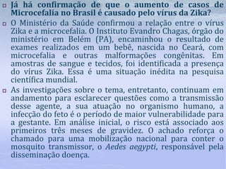  Já há confirmação de que o aumento de casos de
Microcefalia no Brasil é causado pelo vírus da Zika?
 O Ministério da Saúde confirmou a relação entre o vírus
Zika e a microcefalia. O Instituto Evandro Chagas, órgão do
ministério em Belém (PA), encaminhou o resultado de
exames realizados em um bebê, nascida no Ceará, com
microcefalia e outras malformações congênitas. Em
amostras de sangue e tecidos, foi identificada a presença
do vírus Zika. Essa é uma situação inédita na pesquisa
científica mundial.
 As investigações sobre o tema, entretanto, continuam em
andamento para esclarecer questões como a transmissão
desse agente, a sua atuação no organismo humano, a
infecção do feto é o período de maior vulnerabilidade para
a gestante. Em análise inicial, o risco está associado aos
primeiros três meses de gravidez. O achado reforça o
chamado para uma mobilização nacional para conter o
mosquito transmissor, o Aedes aegypti, responsável pela
disseminação doença.
 