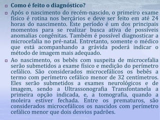  Como é feito o diagnóstico?
 Após o nascimento do recém-nascido, o primeiro exame
físico é rotina nos berçários e deve ser feito em até 24
horas do nascimento. Este período é um dos principais
momentos para se realizar busca ativa de possíveis
anomalias congênitas. Também é possível diagnosticar a
microcefalia no pré-natal. Entretanto, somente o médico
que está acompanhando a grávida poderá indicar o
método de imagem mais adequado.
 Ao nascimento, os bebês com suspeita de microcefalia
serão submetidos a exame físico e medição do perímetro
cefálico. São considerados microcefálicos os bebês a
termo com perímetro cefálico menor de 32 centímetros.
Eles serão submetidos a exames neurológicos e de
imagem, sendo a Ultrassonografia Transfontanela a
primeira opção indicada, e, a tomografia, quando a
moleira estiver fechada. Entre os prematuros, são
considerados microcefálicos os nascidos com perímetro
cefálico menor que dois desvios padrões.
 