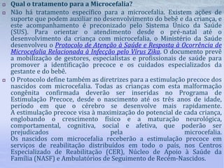  Qual o tratamento para a Microcefalia?
 Não há tratamento específico para a microcefalia. Existem ações de
suporte que podem auxiliar no desenvolvimento do bebê e da criança, e
este acompanhamento é preconizado pelo Sistema Único da Saúde
(SUS). Para orientar o atendimento desde o pré-natal até o
desenvolvimento da criança com microcefalia, o Ministério da Saúde
desenvolveu o Protocolo de Atenção à Saúde e Resposta à Ocorrência de
Microcefalia Relacionada à Infecção pelo Vírus Zika. O documento prevê
a mobilização de gestores, especialistas e profissionais de saúde para
promover a identificação precoce e os cuidados especializados da
gestante e do bebê.
 O Protocolo define também as diretrizes para a estimulação precoce dos
nascidos com microcefalia. Todas as crianças com esta malformação
congênita confirmada deverão ser inseridas no Programa de
Estimulação Precoce, desde o nascimento até os três anos de idade,
período em que o cérebro se desenvolve mais rapidamente.
A estimulação precoce visa à maximização do potencial de cada criança,
englobando o crescimento físico e a maturação neurológica,
comportamental, cognitiva, social e afetiva, que poderão ser
prejudicados pela microcefalia.
Os nascidos com microcefalia receberão a estimulação precoce em
serviços de reabilitação distribuídos em todo o país, nos Centros
Especializado de Reabilitação (CER), Núcleo de Apoio à Saúde da
Família (NASF) e Ambulatórios de Seguimento de Recém-Nascidos.
 