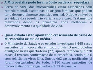  A Microcefalia pode levar a óbito ou deixar sequelas?
 Cerca de 90% das microcefalias estão associadas com
retardo mental, exceto nas de origem familiar, que podem
ter o desenvolvimento cognitivo normal. O tipo e o nível de
gravidade da sequela vão variar caso a caso. Tratamentos
realizados desde os primeiros anos melhoram o
desenvolvimento e a qualidade de vida.
 Quais estado estão apontando crescimento de casos de
Microcefalia acima da média?
 O Ministério da Saúde e os estados investigam 3.448 casos
suspeitos de microcefalia em todo o país. O novo boletim
divulgado nesta quarta-feira (27) aponta também que 270
casos já tiveram confirmação de microcefalia, sendo que 6
com relação ao vírus Zika. Outros 462 casos notificados já
foram descartados. Ao todo, 4.180 casos suspeitos de
microcefalia foram registrados até 23 de janeiro.
 