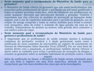 Neste momento qual a recomendação do Ministério da Saúde para as
gestantes?
 O Ministério da Saúde reforça às gestantes que não usem medicamentos não
prescritos pelos profissionais de saúde e que façam um pré-natal qualificado e
todos os exames previstos nesta fase, além de relatarem aos profissionais de
saúde qualquer alteração que perceberem durante a gestação. Também é
importante que elas reforcem as medidas de prevenção ao mosquito Aedes
aegypti, com o uso de repelentes indicados para o período de gestação, uso de
roupas de manga comprida e todas as outras medidas para evitar o contato
com mosquitos, além de evitar o acúmulo de água parada em casa ou no
trabalho. Independente do destino ou motivo, toda grávida deve consultar o
seu médico antes de viajar.
 Neste momento qual a recomendação do Ministério da Saúde para
gestores e profissionais de saúde?
 É importante que os profissionais de saúde estejam atentos à avaliação
cuidadosa do perímetro cerebral e à idade gestacional, assim como à
notificação de casos suspeitos de microcefalia no registro de nascimento no
Sistema de Informações sobre Nascidos Vivos (SINASC). Por ser uma fonte de
contato direto com a população, os profissionais também devem reforçar o
alerta sobre os cuidados para evitar a proliferação do mosquito da dengue, e
orientar as gestantes sobre as medidas individuais de proteção contra o Aedes
aegypti.
Além da notificação no Sinasc, o Ministério da Saúde enviou orientação para
que seja feito o registro em uma ficha específica, adotada de maneira
excepcional, que trás mais detalhes dos casos que serão investigados.
 