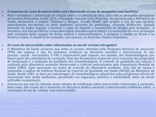  O aumento de casos de microcefalia está relacionado ao uso de mosquitos com bactéria?
 Não é verdadeira a informação de relação entre a incidência do vírus Zika com os mosquitos portadores
da bactéria Wolbachia. Desde 2014, a Fundação Oswaldo Cruz (Fiocruz), em parceria com o Ministério da
Saúde, desenvolve o projeto “Eliminar a Dengue: Desafio Brasil” que propõe o uso de uma bactéria
naturalmente encontrada no meio ambiente, inclusive no pernilongo, chamada Wolbachia. Quando
presente no Aedes Aegypti, a bactéria é capaz de impedir a transmissão da dengue pelo mosquito. A
iniciativa, sem fins lucrativos, é uma abordagem inovadora para reduzir a transmissão do vírus da dengue
pelo mosquito Aedes aegypti de forma natural e autossustentável. A pesquisa é inédita no Brasil e na
América Latina. O estudo já foi realizado, com sucesso, na Austrália, Vietnã e Indonésia.
 Os casos de microcefalia estão relacionados ao uso de vacinas estragadas?
 O Ministério da Saúde esclarece que todas as vacinas ofertadas pelo Programa Nacional de Imuização
(PNI) são seguras e não há nenhuma evidência na literatura nacional e internacional de que
possam causar microcefalia. O PNI é responsável pelo repasse, aos estados, dos imunobiológicos que
fazem parte dos calendários de vacinação. Uma das ferramentas essenciais para o sucesso dos programas
de imunização é a avaliação da qualidade dos imunobiológicos. O controle de qualidade das vacinas é
realizado pelo laboratório produtor obedecendo a critérios padronizados pela Organização Mundial de
Saúde (OMS). Após aprovação em testes de controle do laboratório produtor, cada lote de vacina é
submetido à análise no Instituto Nacional de Controle de Qualidade em Saúde (INCQS) do Ministério da
Saúde. Desde 1983, os lotes por amostragem de imunobiológicos adquiridos pelos programas oficiais de
imunização vêm sendo analisados, garantindo sua segurança, potência e estabilidade, antes de serem
utilizados na população.
 Destaca-se que não há relatado nesse sistema de notificação sobre microcefalia relacionada á vacinação,
bem como, não existe até o momento na literatura médica nacional e internacional evidências sobre a
associação do uso de vacinas com a microcefalia.
 