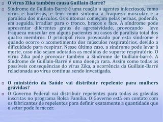 O vírus Zika também causa Guillain-Barré?
 Síndrome de Guillain-Barré é uma reação a agentes infecciosos, como
vírus e bactérias, e tem como sintoma a fraqueza muscular e a
paralisia dos músculos. Os sintomas começam pelas pernas, podendo,
em seguida, irradiar para o tronco, braços e face. A síndrome pode
apresentar diferentes graus de agressividade, provocando leve
fraqueza muscular em alguns pacientes ou casos de paralisia total dos
quatro membros. O principal risco provocado por esta síndrome é
quando ocorre o acometimento dos músculos respiratórios, devido a
dificuldade para respirar. Nesse último caso, a síndrome pode levar à
morte, caso não sejam adotadas as medidas de suporte respiratório. O
vírus Zika pode provocar também a Síndrome de Guillain-barré. A
Síndrome de Guillain-Barré é uma doença rara. Assim como todas as
possíveis consequências do vírus Zika, a ocorrência da Guillain-Barré
relacionada ao vírus continua sendo investigada.
 O ministério da Saúde vai distribuir repelente para mulhers
grávidas?
 O Governo Federal vai distribuir repelentes para todas as grávidas
inscritas no programa Bolsa Família. O Governo está em contato com
os fabricantes de repelentes para definir exatamente a quantidade que
o setor pode fornecer.
 