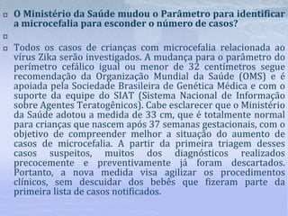  O Ministério da Saúde mudou o Parâmetro para identificar
a microcefalia para esconder o número de casos?

 Todos os casos de crianças com microcefalia relacionada ao
vírus Zika serão investigados. A mudança para o parâmetro do
perímetro cefálico igual ou menor de 32 centímetros segue
recomendação da Organização Mundial da Saúde (OMS) e é
apoiada pela Sociedade Brasileira de Genética Médica e com o
suporte da equipe do SIAT (Sistema Nacional de Informação
sobre Agentes Teratogênicos). Cabe esclarecer que o Ministério
da Saúde adotou a medida de 33 cm, que é totalmente normal
para crianças que nascem após 37 semanas gestacionais, com o
objetivo de compreender melhor a situação do aumento de
casos de microcefalia. A partir da primeira triagem desses
casos suspeitos, muitos dos diagnósticos realizados
precocemente e preventivamente já foram descartados.
Portanto, a nova medida visa agilizar os procedimentos
clínicos, sem descuidar dos bebês que fizeram parte da
primeira lista de casos notificados.
 