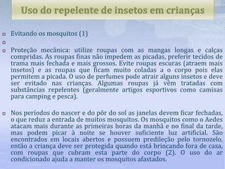  Evitando os mosquitos (1)

 Proteção mecânica: utilize roupas com as mangas longas e calças
compridas. As roupas finas não impedem as picadas, preferir tecidos de
trama mais fechada e mais grossos. Evite roupas escuras (atraem mais
insetos) e as roupas que ficam muito coladas a o corpo pois elas
permitem a picada. O uso de perfumes pode atrair alguns insetos e deve
ser evitado nas crianças. Algumas roupas já vêm tratadas com
substâncias repelentes (geralmente artigos esportivos como camisas
para camping e pesca).
 Nos períodos do nascer e do pôr do sol as janelas devem ficar fechadas,
o que reduz a entrada de muitos mosquitos. Os mosquitos como o Aedes
atacam mais durante as primeiras horas da manhã e no final da tarde,
mas podem picar à noite se houver suficiente luz artificial. São
encontrados em locais abertos e possuem predileção pelo tornozelo,
então a criança deve ser protegida quando está brincando fora de casa,
com roupas que cubram esta parte do corpo (2). O uso do ar
condicionado ajuda a manter os mosquitos afastados.
 