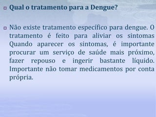  Qual o tratamento para a Dengue?
 Não existe tratamento específico para dengue. O
tratamento é feito para aliviar os sintomas
Quando aparecer os sintomas, é importante
procurar um serviço de saúde mais próximo,
fazer repouso e ingerir bastante líquido.
Importante não tomar medicamentos por conta
própria.
 