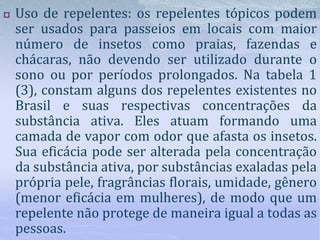  Uso de repelentes: os repelentes tópicos podem
ser usados para passeios em locais com maior
número de insetos como praias, fazendas e
chácaras, não devendo ser utilizado durante o
sono ou por períodos prolongados. Na tabela 1
(3), constam alguns dos repelentes existentes no
Brasil e suas respectivas concentrações da
substância ativa. Eles atuam formando uma
camada de vapor com odor que afasta os insetos.
Sua eficácia pode ser alterada pela concentração
da substância ativa, por substâncias exaladas pela
própria pele, fragrâncias florais, umidade, gênero
(menor eficácia em mulheres), de modo que um
repelente não protege de maneira igual a todas as
pessoas.
 