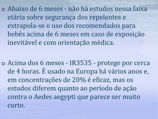  Abaixo de 6 meses - não há estudos nessa faixa
etária sobre segurança dos repelentes e
extrapola-se o uso dos recomendados para
bebês acima de 6 meses em caso de exposição
inevitável e com orientação médica.
 Acima dos 6 meses - IR3535 - protege por cerca
de 4 horas. É usado na Europa há vários anos e,
em concentrações de 20% é eficaz, mas os
estudos diferem quanto ao período de ação
contra o Aedes aegypti que parece ser muito
curto.
 