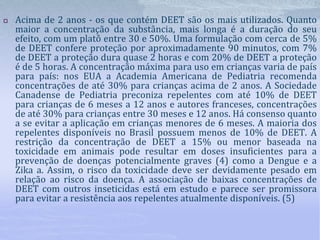  Acima de 2 anos - os que contém DEET são os mais utilizados. Quanto
maior a concentração da substância, mais longa é a duração do seu
efeito, com um platô entre 30 e 50%. Uma formulação com cerca de 5%
de DEET confere proteção por aproximadamente 90 minutos, com 7%
de DEET a proteção dura quase 2 horas e com 20% de DEET a proteção
é de 5 horas. A concentração máxima para uso em crianças varia de país
para país: nos EUA a Academia Americana de Pediatria recomenda
concentrações de até 30% para crianças acima de 2 anos. A Sociedade
Canadense de Pediatria preconiza repelentes com até 10% de DEET
para crianças de 6 meses a 12 anos e autores franceses, concentrações
de até 30% para crianças entre 30 meses e 12 anos. Há consenso quanto
a se evitar a aplicação em crianças menores de 6 meses. A maioria dos
repelentes disponíveis no Brasil possuem menos de 10% de DEET. A
restrição da concentração de DEET a 15% ou menor baseada na
toxicidade em animais pode resultar em doses insuficientes para a
prevenção de doenças potencialmente graves (4) como a Dengue e a
Zika a. Assim, o risco da toxicidade deve ser devidamente pesado em
relação ao risco da doença. A associação de baixas concentrações de
DEET com outros inseticidas está em estudo e parece ser promissora
para evitar a resistência aos repelentes atualmente disponíveis. (5)
 