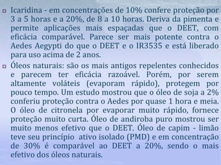  Icaridina - em concentrações de 10% confere proteção por
3 a 5 horas e a 20%, de 8 a 10 horas. Deriva da pimenta e
permite aplicações mais espaçadas que o DEET, com
eficácia comparável. Parece ser mais potente contra o
Aedes Aegypti do que o DEET e o IR3535 e está liberado
para uso acima de 2 anos.
 Óleos naturais: são os mais antigos repelentes conhecidos
e parecem ter eficácia razoável. Porém, por serem
altamente voláteis (evaporam rápido), protegem por
pouco tempo. Um estudo mostrou que o óleo de soja a 2%
conferiu proteção contra o Aedes por quase 1 hora e meia.
O óleo de citronela por evaporar muito rápido, fornece
proteção muito curta. Óleo de andiroba puro mostrou ser
muito menos efetivo que o DEET. Óleo de capim - limão
teve seu princípio ativo isolado (PMD) e em concentração
de 30% é comparável ao DEET a 20%, sendo o mais
efetivo dos óleos naturais.
 