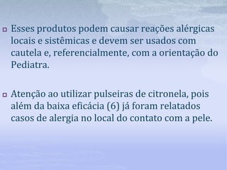  Esses produtos podem causar reações alérgicas
locais e sistêmicas e devem ser usados com
cautela e, referencialmente, com a orientação do
Pediatra.
 Atenção ao utilizar pulseiras de citronela, pois
além da baixa eficácia (6) já foram relatados
casos de alergia no local do contato com a pele.
 