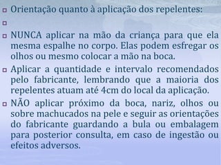  Orientação quanto à aplicação dos repelentes:

 NUNCA aplicar na mão da criança para que ela
mesma espalhe no corpo. Elas podem esfregar os
olhos ou mesmo colocar a mão na boca.
 Aplicar a quantidade e intervalo recomendados
pelo fabricante, lembrando que a maioria dos
repelentes atuam até 4cm do local da aplicação.
 NÃO aplicar próximo da boca, nariz, olhos ou
sobre machucados na pele e seguir as orientações
do fabricante guardando a bula ou embalagem
para posterior consulta, em caso de ingestão ou
efeitos adversos.
 