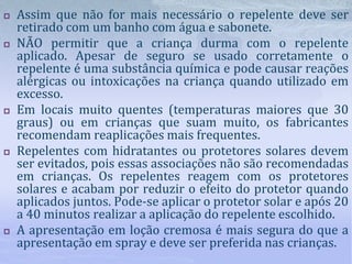  Assim que não for mais necessário o repelente deve ser
retirado com um banho com água e sabonete.
 NÃO permitir que a criança durma com o repelente
aplicado. Apesar de seguro se usado corretamente o
repelente é uma substância química e pode causar reações
alérgicas ou intoxicações na criança quando utilizado em
excesso.
 Em locais muito quentes (temperaturas maiores que 30
graus) ou em crianças que suam muito, os fabricantes
recomendam reaplicações mais frequentes.
 Repelentes com hidratantes ou protetores solares devem
ser evitados, pois essas associações não são recomendadas
em crianças. Os repelentes reagem com os protetores
solares e acabam por reduzir o efeito do protetor quando
aplicados juntos. Pode-se aplicar o protetor solar e após 20
a 40 minutos realizar a aplicação do repelente escolhido.
 A apresentação em loção cremosa é mais segura do que a
apresentação em spray e deve ser preferida nas crianças.
 