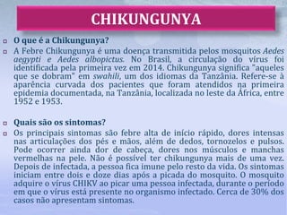  O que é a Chikungunya?
 A Febre Chikungunya é uma doença transmitida pelos mosquitos Aedes
aegypti e Aedes albopictus. No Brasil, a circulação do vírus foi
identificada pela primeira vez em 2014. Chikungunya significa "aqueles
que se dobram" em swahili, um dos idiomas da Tanzânia. Refere-se à
aparência curvada dos pacientes que foram atendidos na primeira
epidemia documentada, na Tanzânia, localizada no leste da África, entre
1952 e 1953.
 Quais são os sintomas?
 Os principais sintomas são febre alta de início rápido, dores intensas
nas articulações dos pés e mãos, além de dedos, tornozelos e pulsos.
Pode ocorrer ainda dor de cabeça, dores nos músculos e manchas
vermelhas na pele. Não é possível ter chikungunya mais de uma vez.
Depois de infectada, a pessoa fica imune pelo resto da vida. Os sintomas
iniciam entre dois e doze dias após a picada do mosquito. O mosquito
adquire o vírus CHIKV ao picar uma pessoa infectada, durante o período
em que o vírus está presente no organismo infectado. Cerca de 30% dos
casos não apresentam sintomas.
CHIKUNGUNYA
 