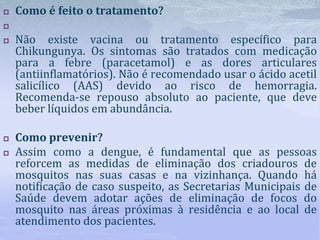  Como é feito o tratamento?

 Não existe vacina ou tratamento específico para
Chikungunya. Os sintomas são tratados com medicação
para a febre (paracetamol) e as dores articulares
(antiinflamatórios). Não é recomendado usar o ácido acetil
salicílico (AAS) devido ao risco de hemorragia.
Recomenda‐se repouso absoluto ao paciente, que deve
beber líquidos em abundância.
 Como prevenir?
 Assim como a dengue, é fundamental que as pessoas
reforcem as medidas de eliminação dos criadouros de
mosquitos nas suas casas e na vizinhança. Quando há
notificação de caso suspeito, as Secretarias Municipais de
Saúde devem adotar ações de eliminação de focos do
mosquito nas áreas próximas à residência e ao local de
atendimento dos pacientes.
 