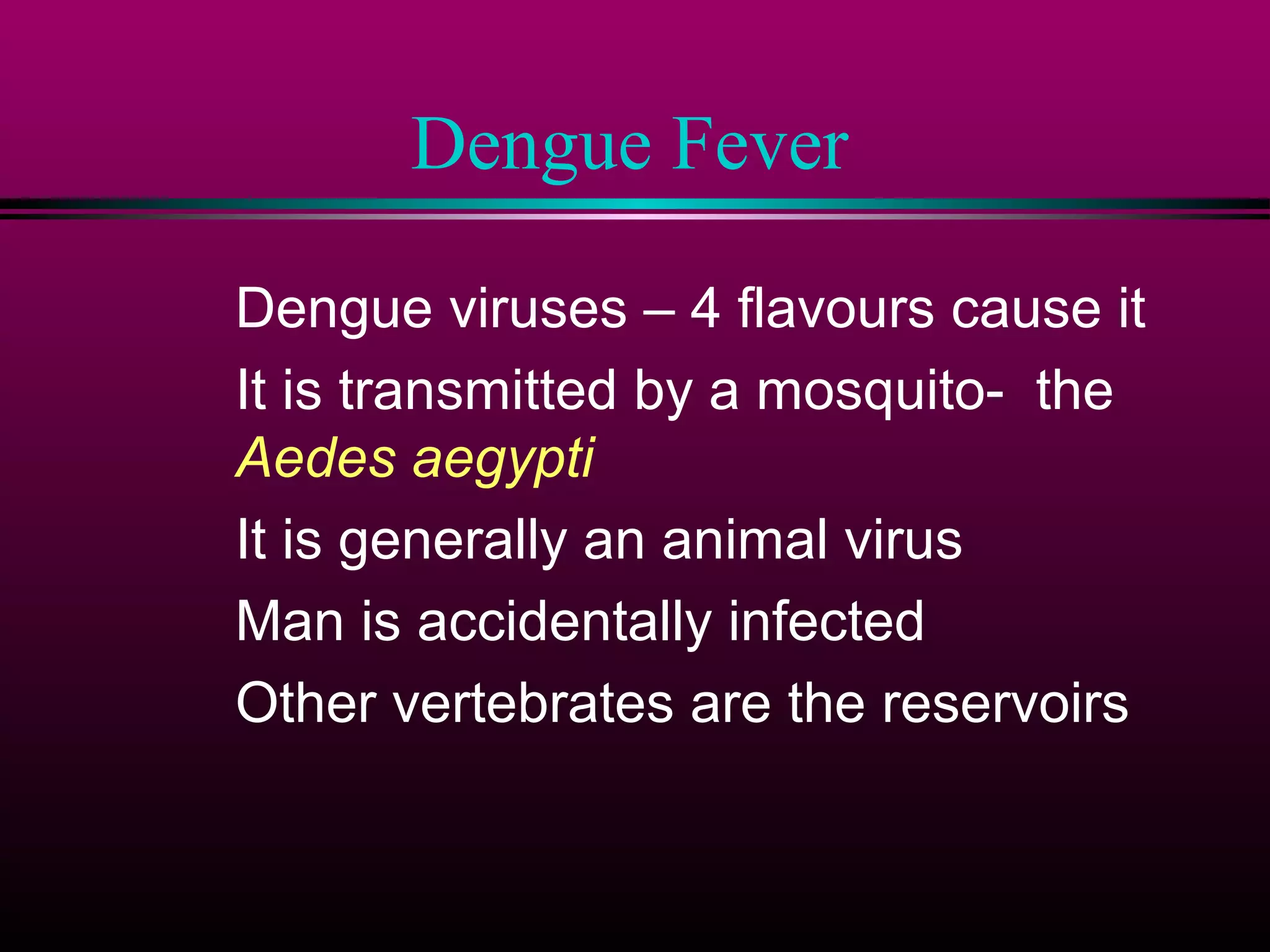 Dengue Fever
Dengue viruses – 4 flavours cause it
It is transmitted by a mosquito- the
Aedes aegypti
It is generally an animal virus
Man is accidentally infected
Other vertebrates are the reservoirs

 