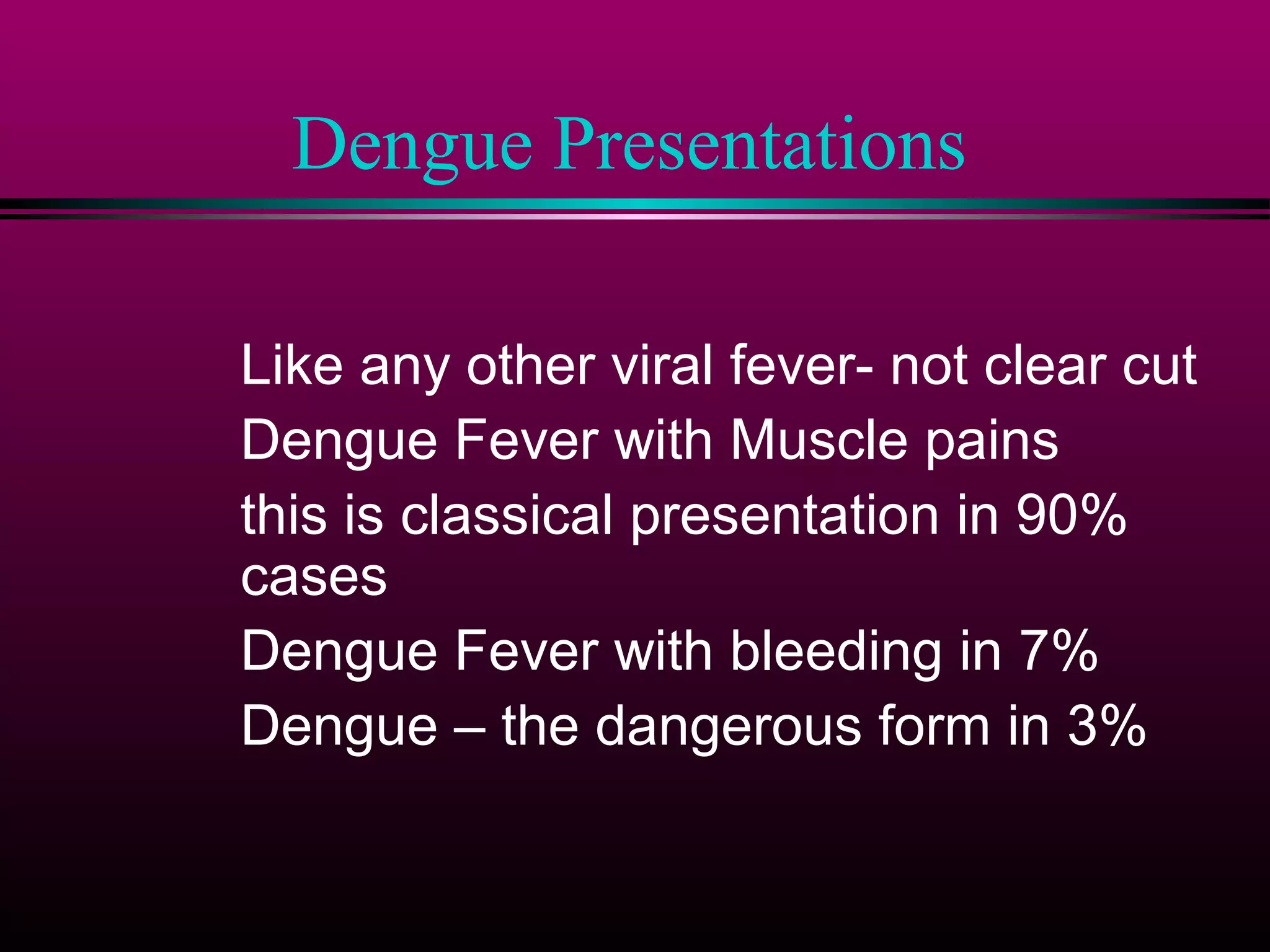 Dengue Presentations
Like any other viral fever- not clear cut
Dengue Fever with Muscle pains
this is classical presentation in 90%
cases
Dengue Fever with bleeding in 7%
Dengue – the dangerous form in 3%

 