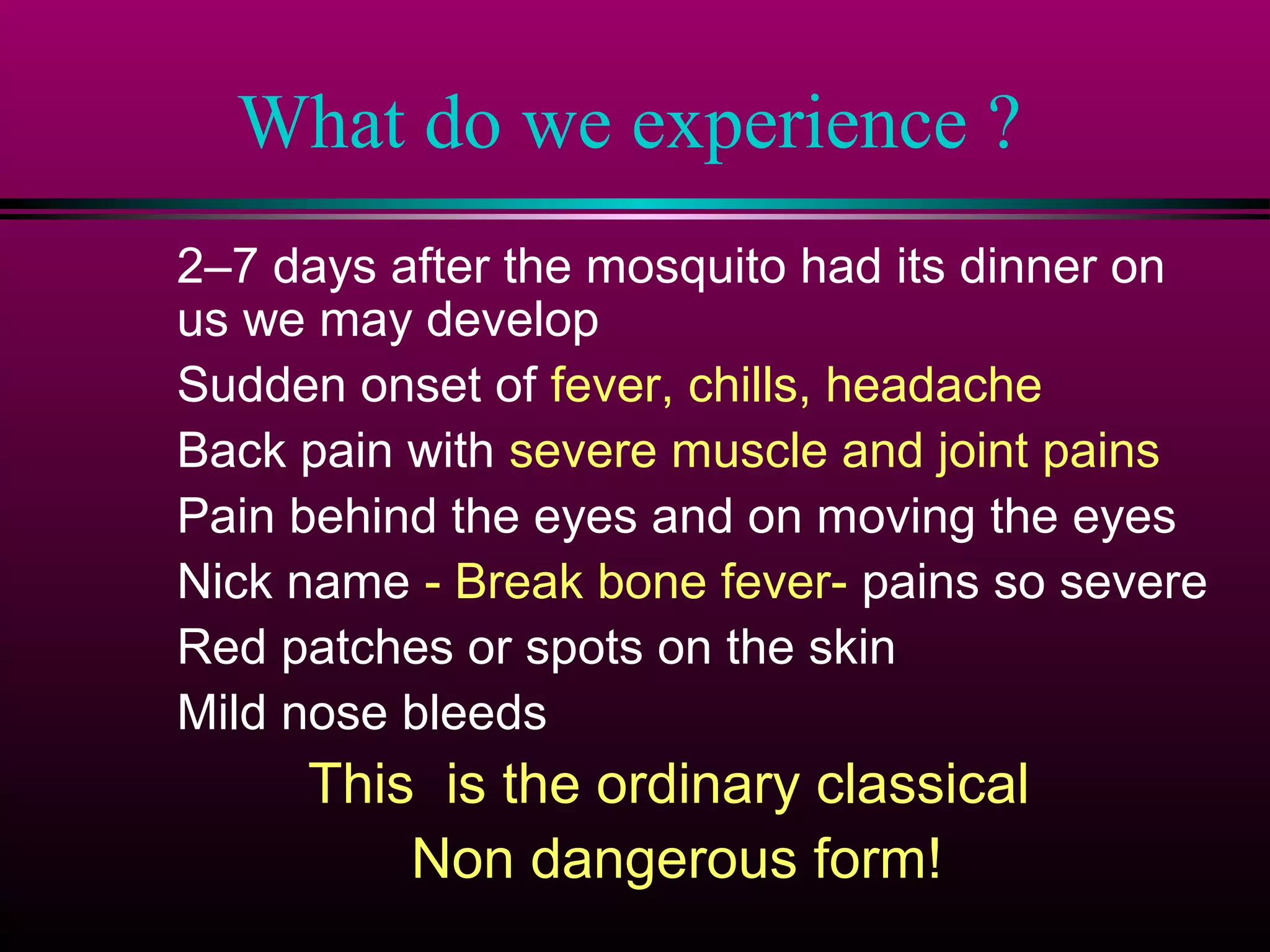 What do we experience ?
2–7 days after the mosquito had its dinner on
us we may develop
Sudden onset of fever, chills, headache
Back pain with severe muscle and joint pains
Pain behind the eyes and on moving the eyes
Nick name - Break bone fever- pains so severe
Red patches or spots on the skin
Mild nose bleeds

This is the ordinary classical
Non dangerous form!

 