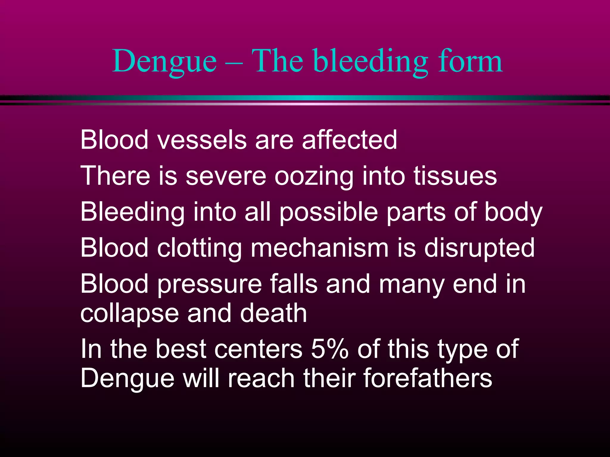 Dengue – The bleeding form
Blood vessels are affected
There is severe oozing into tissues
Bleeding into all possible parts of body
Blood clotting mechanism is disrupted
Blood pressure falls and many end in
collapse and death
In the best centers 5% of this type of
Dengue will reach their forefathers

 