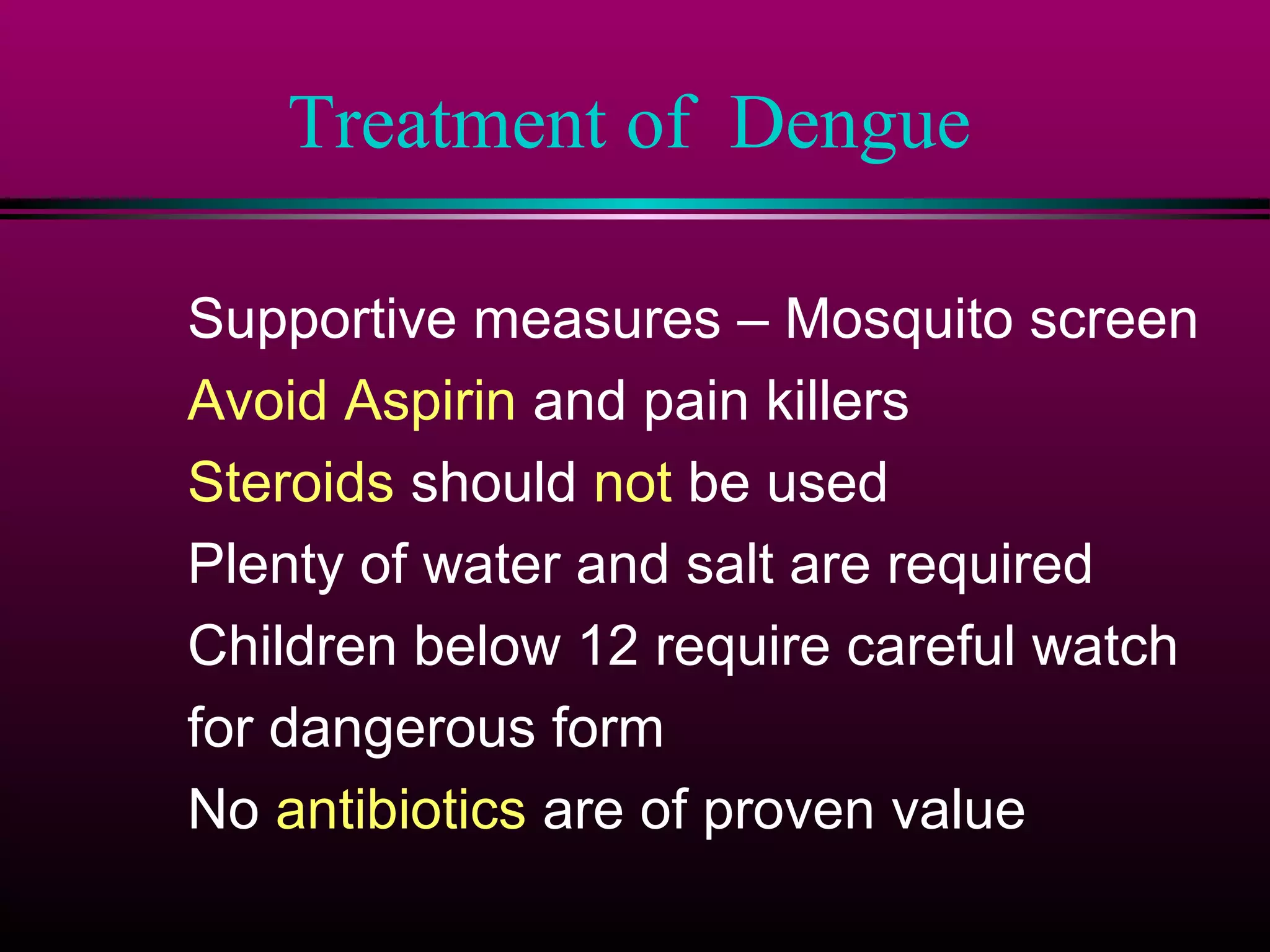 Treatment of Dengue
Supportive measures – Mosquito screen
Avoid Aspirin and pain killers
Steroids should not be used
Plenty of water and salt are required
Children below 12 require careful watch
for dangerous form
No antibiotics are of proven value

 