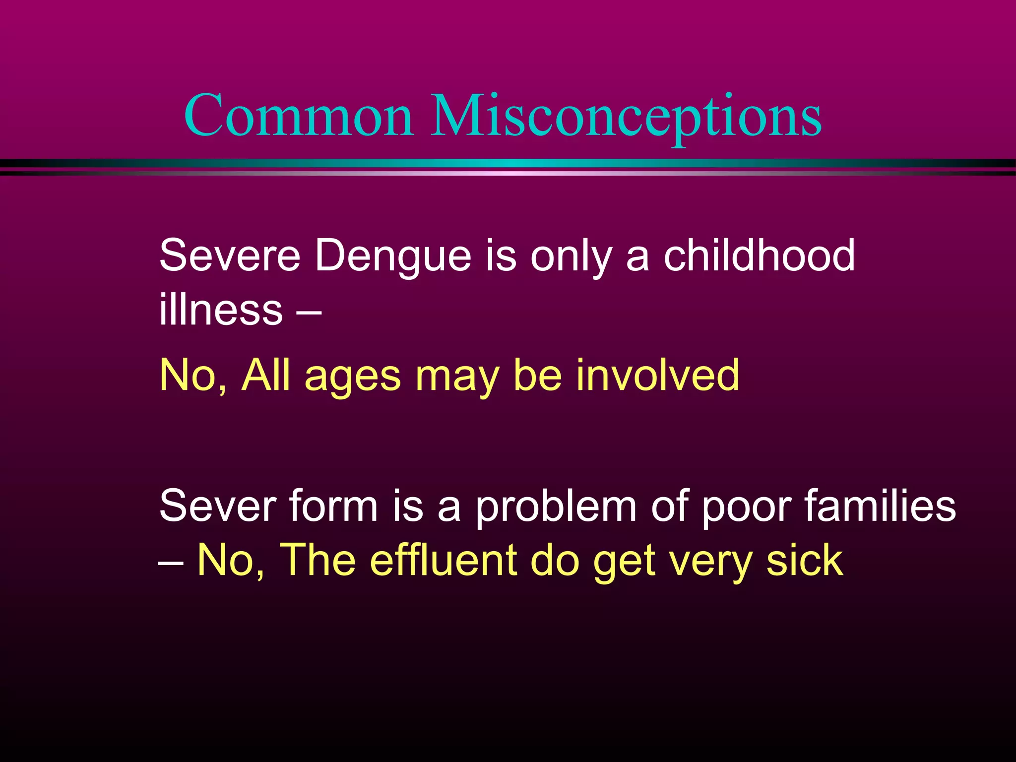 Common Misconceptions
Severe Dengue is only a childhood
illness –
No, All ages may be involved
Sever form is a problem of poor families
– No, The effluent do get very sick

 