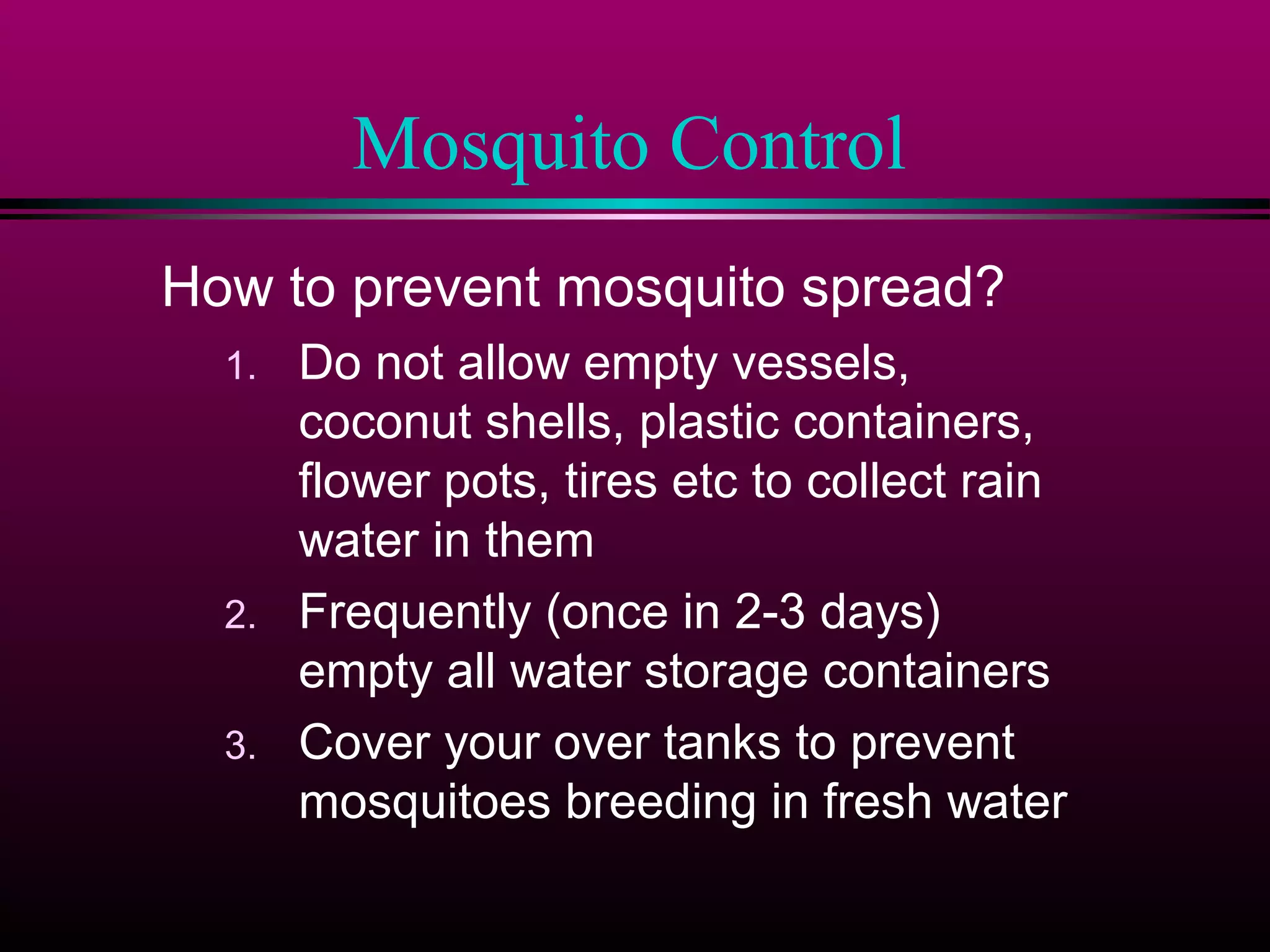Mosquito Control
How to prevent mosquito spread?
1.

2.
3.

Do not allow empty vessels,
coconut shells, plastic containers,
flower pots, tires etc to collect rain
water in them
Frequently (once in 2-3 days)
empty all water storage containers
Cover your over tanks to prevent
mosquitoes breeding in fresh water

 