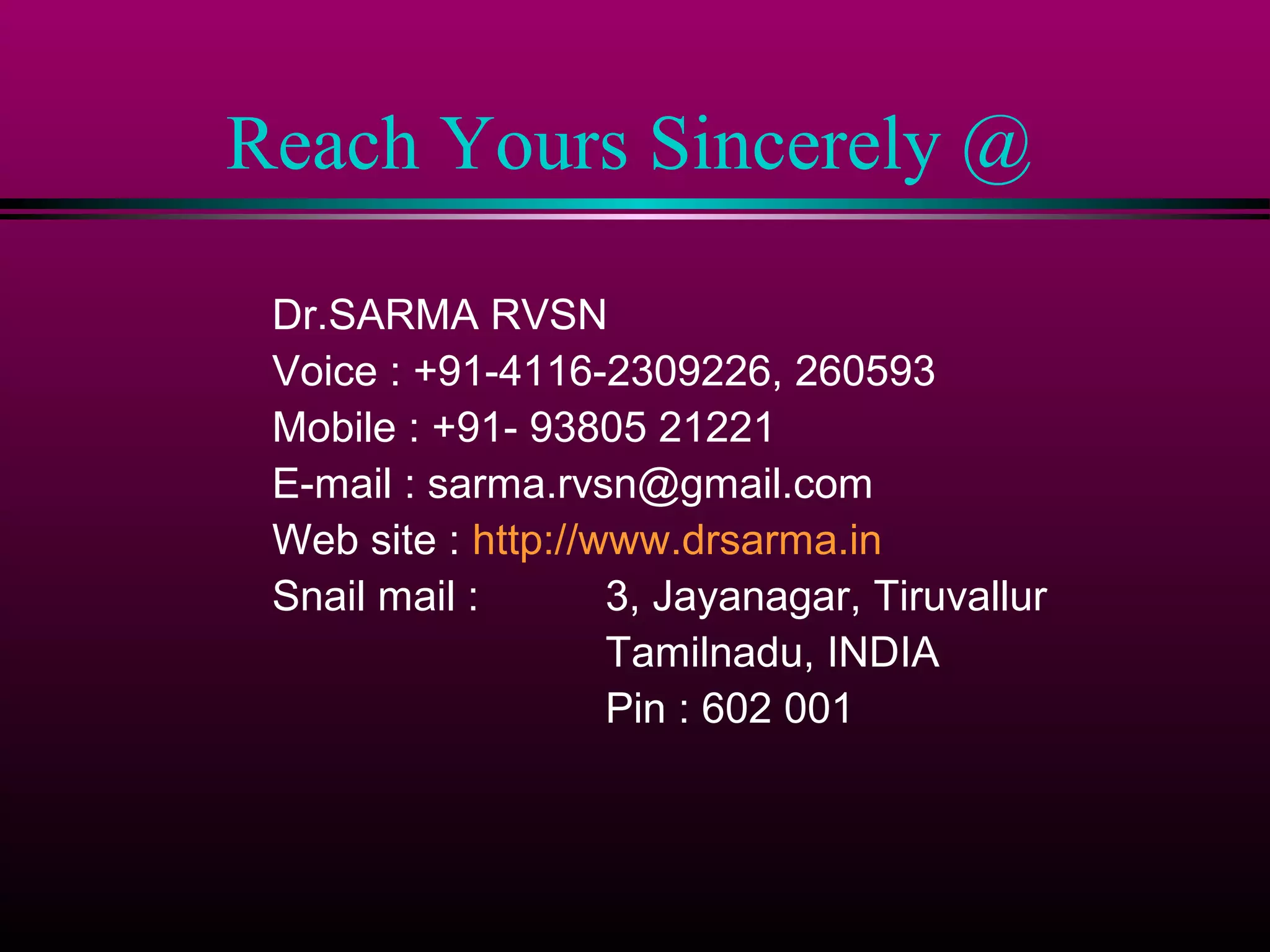 Reach Yours Sincerely @
Dr.SARMA RVSN
Voice : +91-4116-2309226, 260593
Mobile : +91- 93805 21221
E-mail : sarma.rvsn@gmail.com
Web site : http://www.drsarma.in
Snail mail :
3, Jayanagar, Tiruvallur
Tamilnadu, INDIA
Pin : 602 001

 
