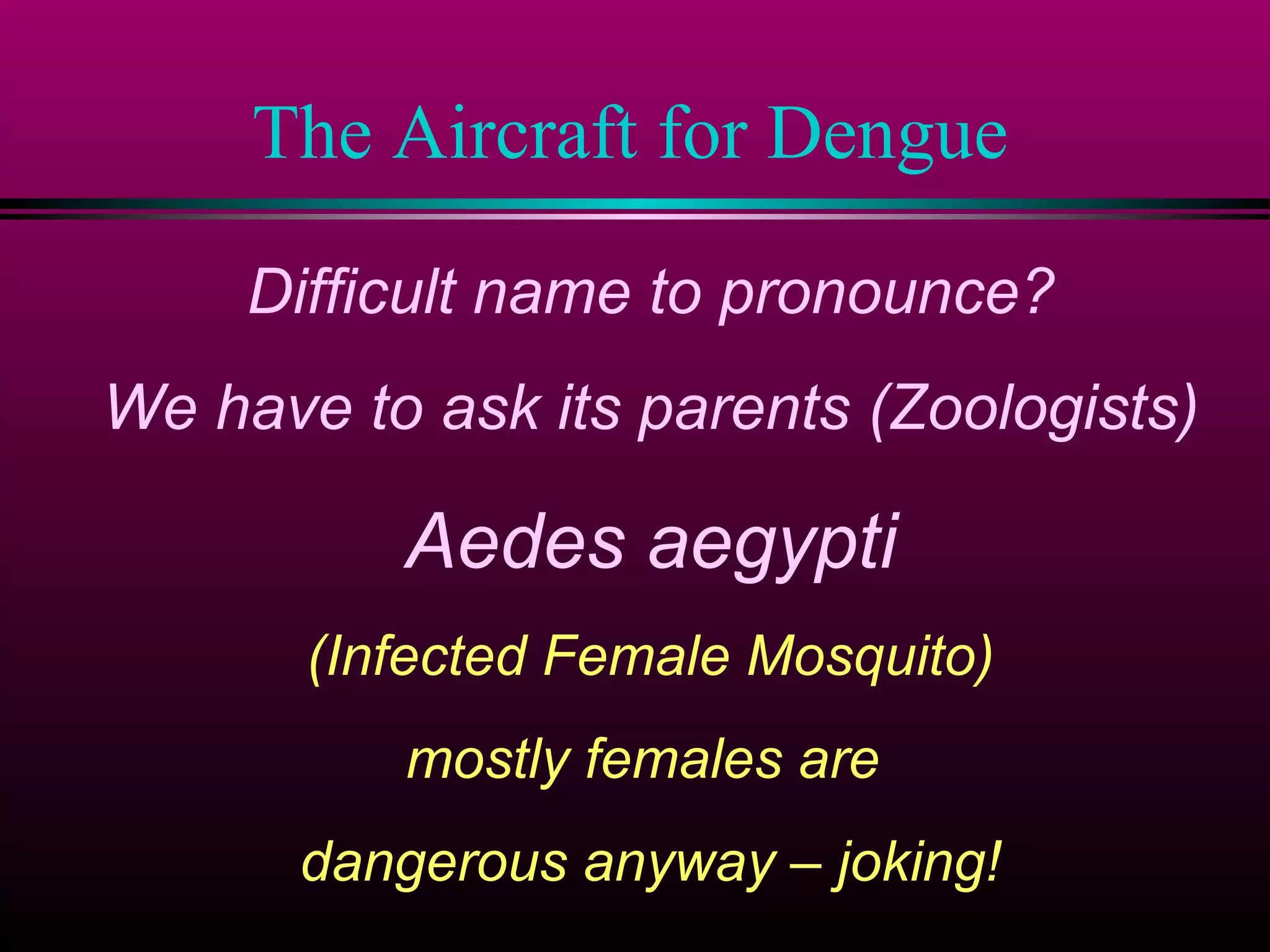 The Aircraft for Dengue
Difficult name to pronounce?
We have to ask its parents (Zoologists)

Aedes aegypti
(Infected Female Mosquito)
mostly females are
dangerous anyway – joking!

 