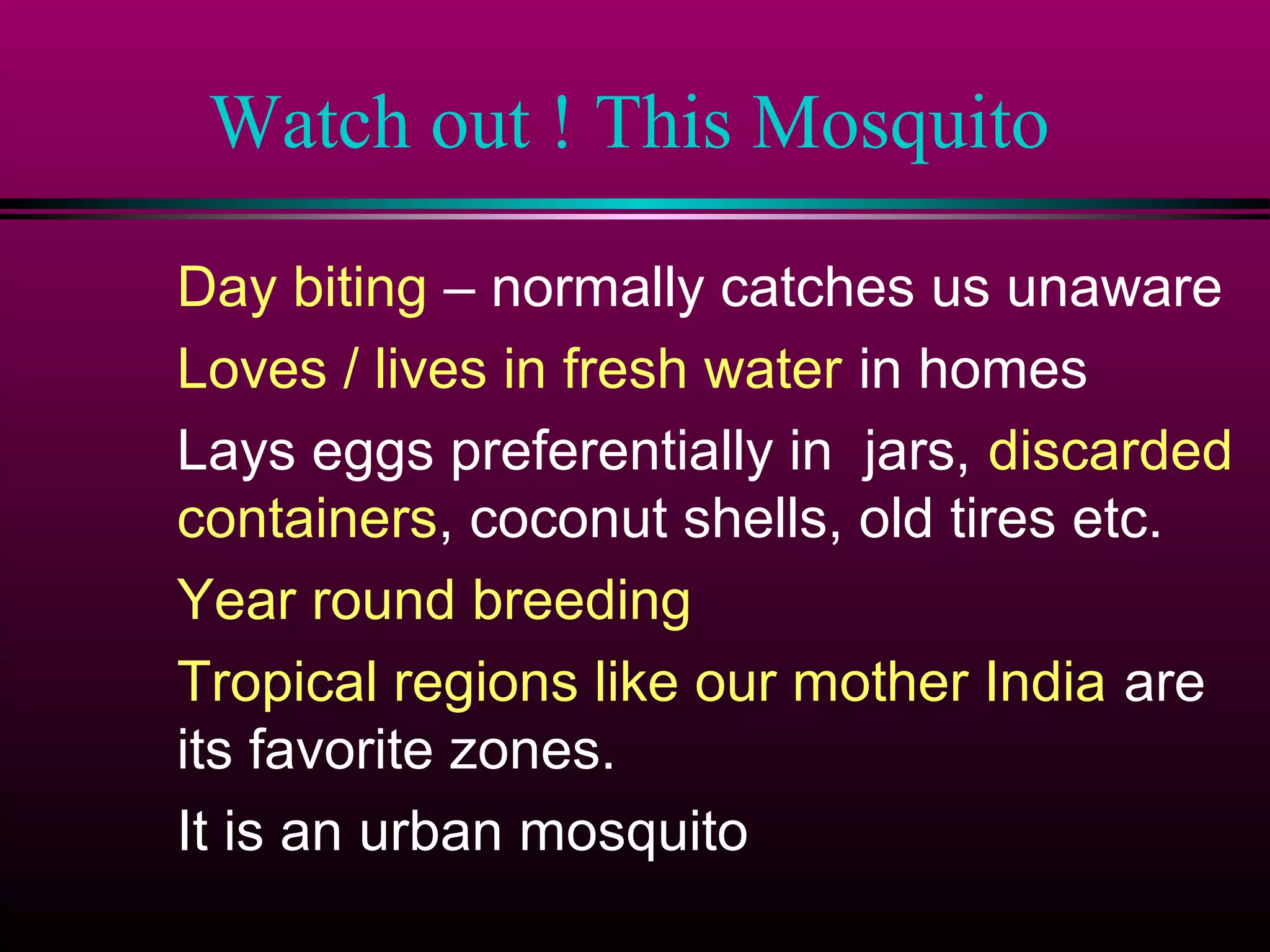 Watch out ! This Mosquito
Day biting – normally catches us unaware
Loves / lives in fresh water in homes
Lays eggs preferentially in jars, discarded
containers, coconut shells, old tires etc.
Year round breeding
Tropical regions like our mother India are
its favorite zones.
It is an urban mosquito

 