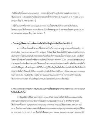 - ในผู้ที่เคยติดเชื้อมาก่อน (seropositive) 1,000 คน เมื่อฉีดวัคซีนจะป้องกันการนอนโรงพยาบาลจาก
ไข้เลือดออกได้ 15 คนและป้องกันไข้เลือดออกรุนแรง (ซึ่งหมายรวมถึง DHF grade I, II, III, IV, และ severe
dengue อื่นๆ) ได้ 4 คน ในเวลา 5 ปี
- ในผู้ที่ไม่เคยติดเชื้อมาก่อน (seronegative) 1,000 คน เมื่อฉีดวัคซีนจะทาให้มีโอกาสเพิ่มการนอน
โรงพยาบาลจากไข้เลือดออก 5 คนและเพิ่มการเป็นไข้เลือดออกรุนแรง (ซึ่งหมายรวมถึง DHF grade I, II, III,
IV, และ severe dengue อื่นๆ) 2 คน ในเวลา 5 ปี
4. ในเวชปฏิบัติสมควรตรวจเลือดก่อนฉีดวัคซีนเพื่อดูว่ำเคยติดเชื้อมำก่อนหรือไม่
จากการศึกษาทั้งหมดที่กล่าวมา ใช้ PRNT50 (ซึ่งเป็นการตรวจมาตรฐาน ผลบวกคือไตเตอร์ >1:10
ต่ออย่างน้อย 1 serotype) และ anti-NS1 antibody (ที่พัฒนาขึ้นมาใหม่) ทั้ง PRNT และ anti-NS1 antibody
เป็นการตรวจที่ไม่มีในเวชปฏิบัติ ส่วนการตรวจที่มีใช้ทั่วไปเพื่อการวินิจฉัยนั้น ส่วนใหญ่ใช้ ELISA IgG ซึ่งมัก
ไม่มีความไวเพียงพอในกรณีที่ติดเชื้อมานานแล้วจนมีไตเตอร์ต่า หากตรวจ ELISA ได้ผลบวก อาจช่วยบอกได้
ว่าน่าจะเคยมีการติดเชื้อมาก่อน แต่ถ้าได้ผลลบจะไม่สามารถบอกได้แน่นอนว่าเคยมีการติดเชื้อมาก่อนหรือไม่
และยังไม่มีข้อมูลการศึกษาว่าชุดตรวจที่มีใช้ในเวชปฏิบัติในปัจจุบันชนิดใดมีความแม่นยาเพียงใดเมื่อเทียบกับ
PRNT50 ดังนั้น จึงไม่แนะนาให้ทาการตรวจเลือดก่อนฉีดวัคซีนหากไม่มีชุดตรวจที่เหมาะสม และหากจะตรวจ
โดยการใช้ ELISA ก่อนฉีดวัคซีน ควรอธิบายการแปลผลก่อนเสมอ นอกจากนี้ควรซักประวัติการเคยเป็น
ไข้เลือดออกมาก่อนเสมอ เพื่อเป็นข้อมูลในการประเมินประโยชน์และความเสี่ยงต่อไป
5. หำกไม่ตรวจเลือดก่อนฉีดวัคซีนจะประเมินควำมเสี่ยงของผู้รับวัคซีนได้อย่ำงไรและควรจะแนะนำ
ให้ฉีดวัคซีนหรือไม่
จากข้อมูลที่มีการตีพิมพ์ ของการศึกษา phase 3 ในภาพรวม โดยไม่คานึงถึง serostatus ก่อนฉีด
เพราะไม่มีการตรวจเลือดก่อนฉีดเป็นส่วนใหญ่ พบว่าในกลุ่มประชากรอายุ 9-16 ปี วัคซีนสามารถลด
ไข้เลือดออกที่มีอาการ (symptomatic virologically confirmed dengue) ได้ร้อยละ 65.6 (95% CI: 60.7–
69.9) ป้องกันการนอนโรงพยาบาลจากไข้เลือดออก (hospitalized virologically confirmed dengue) ได้ร้อย
ละ 80.8 (95% CI: 70.1–87.7) และป้องกันไข้เลือดออกรุนแรง (severe dengue) ตาม IDMC definition ได้
 