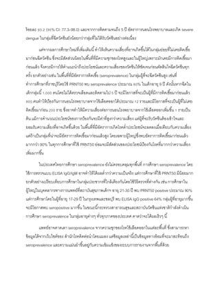 ร้อยละ 93.2 (95% CI: 77.3–98.0) และจากการติดตามจนถึง 5 ปี อัตราการนอนโรงพยาบาลและเกิด severe
dengue ในกลุ่มที่ฉีดวัคซีนยังน้อยกว่ากลุ่มที่ไม่ได้รับวัคซีนอย่างต่อเนื่อง
แต่จากผลการศึกษาใหม่ที่เพิ่มเติมนี้ทาให้เห็นความเสี่ยงที่อาจเกิดขึ้นได้ในกลุ่มย่อยที่ไม่เคยติดเชื้อ
มาก่อนฉีดวัคซีน ซึ่งจะมีสัดส่วนน้อยในพื้นที่ที่มีความชุกของโรคสูงและในผู้ใหญ่เพราะมักเคยมีการติดเชื้อมา
ก่อนแล้ว จึงควรมีการให้คาแนะนาถึงประโยชน์และความเสี่ยงของวัคซีนให้ชัดเจนก่อนตัดสินใจฉีดวัคซีนทุก
ครั้ง ยกตัวอย่างเช่น ในพื้นที่ที่มีอัตราการติดเชื้อ (seroprevalence) ในกลุ่มผู้ที่จะฉีดวัคซีนสูง เช่นที่
ทาการศึกษาที่ราชบุรีโดยใช้ PRNT50 พบ seroprevalence ประมาณ 80% ในเด็กอายุ 9 ปี ดังนั้นหากฉีดใน
เด็กกลุ่มนี้1,000 คนโดยไม่ได้ตรวจเลือดและติดตามไป 5 ปี จะมีโอกาสที่จะเป็นผู้ที่มีการติดเชื้อมาก่อนแล้ว
800 คนทาให้ป้องกันการนอนโรงพยาบาลจากไข้เลือดออกได้ประมาณ 12 รายและมีโอกาสที่จะเป็นผู้ที่ไม่เคย
ติดเชื้อมาก่อน 200 ราย ซึ่งอาจทาให้มีความเสี่ยงต่อการนอนโรงพยาบาลจากไข้เลือดออกเพิ่มขึ้น 1 รายเป็น
ต้น แม้การคานวณประโยชน์ของการป้องกันจะมีค่าที่สูงกว่าความเสี่ยง แต่ผู้ที่จะรับวัคซีนต้องเข้าใจและ
ยอมรับความเสี่ยงที่อาจเกิดขึ้นด้วย ในพื้นที่ที่มีอัตราการเกิดโรคต่าประโยชน์จะลดลงเมื่อเทียบกับความเสี่ยง
แต่ถ้าเป็นกลุ่มที่น่าจะมีอัตราการติดเชื้อมาก่อนแล้วสูง โดยเฉพาะผู้ใหญ่ซึ่งพบอัตราการติดเชื้อมาก่อนแล้ว
มากกว่า 90% ในทุกการศึกษาที่ใช้ PRNT50 ย่อมจะมีสัดส่วนของประโยชน์ป้องกันโรคที่มากกว่าความเสี่ยง
เพิ่มมากขึ้น
ในประเทศไทยการศึกษา seroprevalence ยังไม่ครอบคลุมทุกพื้นที่ การศึกษา seroprevalence โดย
ใช้การตรวจแบบ ELISA IgG/IgM อาจทาให้ได้ผลต่ากว่าความเป็นจริง แต่การศึกษาที่ใช้ PRNT50 มีน้อยมาก
ยกตัวอย่างเปรียบเทียบการศึกษาในกลุ่มประชากรที่ไกล้เคียงกันโดยใช้วิธีตรวจที่ต่างกัน เช่น การศึกษาใน
ผู้ใหญ่ในบุคคลากรทางการแพทย์ที่สถาบันสุขภาพเด็กฯ อายุ 21-30 ปี พบ PRNT50 positive ประมาณ 90%
แต่การศึกษาโดยในผู้ที่อายุ 17-29 ปี ในกรุงเทพและชลบุรี พบ ELISA IgG positive 64% กลุ่มผู้ที่อายุมากขึ้น
จะมีโอกาสพบ seropositive มากขึ้น ในขณะนี้กระทรวงสาธารณสุขและสถาบันวัคซีนแห่งชาติกาลังดาเนิน
การศึกษา seroprevalence ในกลุ่มอายุต่างๆ ทั่วทุกภาคของประเทศ คาดว่าจะได้ผลเร็วๆ นี้
แพทย์อาจคาดเดา seroprevalence จากความชุกของโรคไข้เลือดออกในแต่ละพื้นที่ ซึ่งสามารถหา
ข้อมูลได้จากเว็บไซต์ของ สานักโรคติดต่อนาโดยแมลง แต่ข้อมูลเหล่านี้เป็นข้อมูลทางอ้อมที่จะมาสะท้อนถึง
seroprevalence และความแม่นยาขึ้นอยู่กับความเข้มแข็งของระบบการรายงานจากพื้นที่ด้วย
 