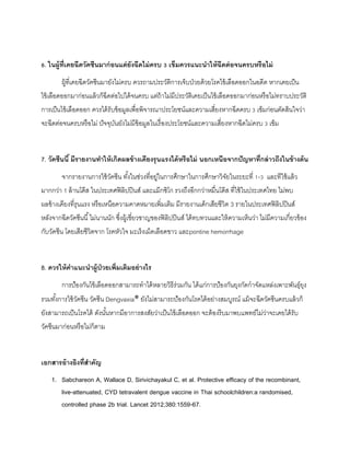 6. ในผู้ที่เคยฉีดวัคซีนมำก่อนแต่ยังฉีดไม่ครบ 3 เข็มควรแนะนำให้ฉีดต่อจนครบหรือไม่
ผู้ที่เคยฉีดวัคซีนมายังไม่ครบ ควรถามประวัติการเจ็บป่วยด้วยโรคไข้เลือดออกในอดีต หากเคยเป็น
ไข้เลือดออกมาก่อนแล้วก็ฉีดต่อไปได้จนครบ แต่ถ้าไม่มีประวัติเคยเป็นไข้เลือดออกมาก่อนหรือไม่ทราบประวัติ
การเป็นไข้เลือดออก ควรได้รับข้อมูลเพื่อพิจารณาประโยชน์และความเสี่ยงหากฉีดครบ 3 เข็มก่อนตัดสินใจว่า
จะฉีดต่อจนครบหรือไม่ ปัจจุบันยังไม่มีข้อมูลในเรื่องประโยชน์และความเสี่ยงหากฉีดไม่ครบ 3 เข็ม
7. วัคซีนนี้ มีรำยงำนทำให้เกิดผลข้ำงเคียงรุนแรงได้หรือไม่ นอกเหนือจำกปัญหำที่กล่ำวถึงในข้ำงต้น
จากรายงานการใช้วัคซีน ทั้งในช่วงที่อยู่ในการศึกษาในการศึกษาวิจัยในระยะที่ 1-3 และทีใช้แล้ว
มากกว่า 1 ล้านโด๊ส ในประเทศฟิลิปปินส์ และแม๊กซิโก รวงถึงอีกกว่าหมื่นโด๊ส ที่ใช้ในประเทศไทย ไม่พบ
ผลข้างเคียงที่รุนแรง หรือเหนือความคาดหมายเพิ่มเติม มีรายงานเด็กเสียชีวิต 3 รายในประเทศฟิลิปปินส์
หลังจากฉีดวัคซีนนี้ไม่นานนัก ซึ่งผู้เชี่ยวชาญของฟิลิปปินส์ ได้ทบทวนและให้ความเห็นว่า ไม่มีความเกี่ยวข้อง
กับวัคซีน โดยเสียชีวิตจาก โรคหัวใจ มะเร็งเม็ดเลือดขาว และpontine hemorrhage
8. ควรให้คำแนะนำผู้ป่วยเพิ่มเติมอย่ำงไร
การป้องกันไข้เลือดออกสามารถทาได้หลายวิธีร่วมกัน ได้แก่การป้องกันยุงกัดกาจัดแหล่งเพาะพันธุ์ยุง
รวมทั้งการใช้วัคซีน วัคซีน Dengvaxia® ยังไม่สามารถป้องกันโรคได้อย่างสมบูรณ์ แม้จะฉีดวัคซีนครบแล้วก็
ยังสามารถเป็นโรคได้ ดังนั้นหากมีอาการสงสัยว่าเป็นไข้เลือดออก จะต้องรีบมาพบแพทย์ไม่ว่าจะเคยได้รับ
วัคซีนมาก่อนหรือไม่ก็ตาม
เอกสำรอ้ำงอิงที่สำคัญ
1. Sabchareon A, Wallace D, Sirivichayakul C, et al. Protective efficacy of the recombinant,
live-attenuated, CYD tetravalent dengue vaccine in Thai schoolchildren:a randomised,
controlled phase 2b trial. Lancet 2012;380:1559-67.
 