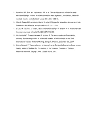 2. Capeding MR, Tran NH, Hadinegoro SR, et al. Clinical efficacy and safety of a novel
tetravalent dengue vaccine in healthy children in Asia: a phase 3, randomized, observer-
masked, placebo-controlled trial. Lancet 2014;384: 1358-65.
3. Villar L, Dayan GH, Arredondo-García JL, et al. Efficacy of a tetravalent dengue vaccine in
children in Latin America. N Engl J Med 2015; 372:113-23.
4. L’Azou M, Moureau A, Sarti E, et al. Symptomatic dengue in children in 10 Asian and Latin
American countries. N Engl J Med 2016;374:1155-66.
5. Vandepitte WP, Chaweethamawat A, Yoksan S. The seroprevalence of neutralizing
antibody against dengue virus in healthcare workers. In: Proceedings of the Joint
International Tropical Medicine Meeting, Bangkok, Thailand, December 6-8, 2017.
6. Udomchaisakul P, Tepsumethanon, Uraiwong K, et al. Dengue IgG seroprevalence among
healthy adults in Thailand. In: Proceedings of the 7th Asian Congress of Pediatric
Infectious Diseases, Beijing, China, October 12-15, 2014.
 