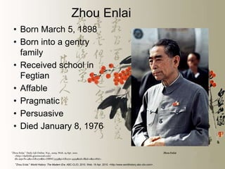 Zhou Enlai
 • Born March 5, 1898
 • Born into a gentry
   family
 • Received school in
   Fegtian
 • Affable
 • Pragmatic
 • Persuasive
 • Died January 8, 1976

"Zhou Enlai." Daily Life Online. N.p., 2009. Web. 19 Apr. 2010.                                                             Zhou Enlai
  <http://dailylife.greenwood.com/
  dle.aspx?k=4&x=GR2170&bc=DBWC3333&p=GR2170-4959&tab=f&id=0&u=#hit>.

  "Zhou Enlai." World History: The Modern Era. ABC-CLIO, 2010. Web. 19 Apr. 2010. <http://www.worldhistory.abc-clio.com>.
 