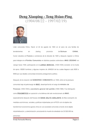 Deng Xiaoping - Teng Hsiao-Ping
(1904/08/22 - 1997/02/19)
Líder comunista Chino, Nació el 22 de agosto de 1904 en el seno de una familia de
terratenientes en Jiading, provincia de Sichuan CHINA .
Cursó estudios en Francia a comienzos de la década de 1920 y después regresó a China
para trabajar en el Partido Comunista en distintos puestos uniéndose a MAO ZEDONG en
Jiangxi hacia 1930, participando en la LARGA MARCHA , (1934-1935) consistió en la huída
de aprox. 80000 hombres y algunas mujeres de JIANGXI de los cuales llegaron solo 8000 a
9000 por sus ideales comunistas tomando protagonismo político.
Después de la creación del GOBIERNO COMUNISTA en 1949, entra en la jerarquía
comunista bajo el patronazgo de MAO, desempeñando el cargo de ministro de
Finanzas (1953-1954) y secretario general del partido (1956-1966). Fue distinguido
como PRAGMÁTICO en oposición a la defensa del celo revolucionario de MAO,
especialmente después del fracaso del GRAN SALTO ADELANTE de Mao (campaña de
medidas económicas, sociales y políticas implantadas por el PCCh con el objetivo de
transformar la economía agraria china en una sociedad comunista a través de la rápida
industrialización y colectivización provocando la muerte de alrededor de 32.500.000 de
personas)
Fredy Parisuaña Monroy Página 1
 