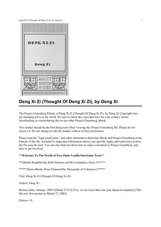 Deng Xi Zi (Thought Of Deng Xi Zi), by Deng Xi                                                          1




Deng Xi Zi (Thought Of Deng Xi Zi), by Deng Xi

The Project Gutenberg EBook of Deng Xi Zi (Thought Of Deng Xi Zi), by Deng Xi Copyright laws
are changing all over the world. Be sure to check the copyright laws for your country before
downloading or redistributing this or any other Project Gutenberg eBook.

This header should be the first thing seen when viewing this Project Gutenberg file. Please do not
remove it. Do not change or edit the header without written permission.

Please read the "legal small print," and other information about the eBook and Project Gutenberg at the
bottom of this file. Included is important information about your specific rights and restrictions in how
the file may be used. You can also find out about how to make a donation to Project Gutenberg, and
how to get involved.

**Welcome To The World of Free Plain Vanilla Electronic Texts**

**eBooks Readable By Both Humans and By Computers, Since 1971**

*****These eBooks Were Prepared By Thousands of Volunteers!*****

Title: Deng Xi Zi (Thought Of Deng Xi Zi)

Author: Deng Xi

Release Date: January, 2005 [EBook #7215] [Yes, we are more than one year ahead of schedule] [This
file was first posted on March 27, 2003]

Edition: 10
 
