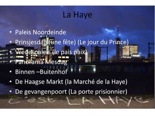 La Haye 
• Paleis Noordeinde 
• Prinsjesdag (une fête) (Le jour du Prince) 
• Vredespaleis (le pais paix) 
• Panorama Mesdag 
• Binnen –Buitenhof 
• De Haagse Markt (la Marché de la Haye) 
• De gevangenpoort (La porte prisionnier) 
 