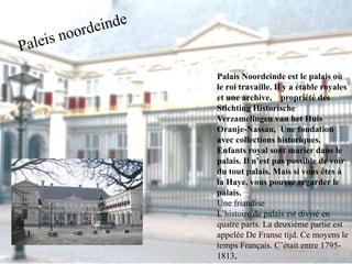 Palais Noordeinde est le palais où 
le roi travaille. Il y a étable royales 
et une archive, propriété des 
Stichting Historische 
Verzamelingen van het Huis 
Oranje-Nassau, Une fondation 
avec collections historiques. 
Enfants royal sont marier dans le 
palais. Il n’est pas possible de voir 
du tout palais. Mais si vous êtes à 
la Haye, vous pouvez regarder le 
palais. 
Une friandise 
L’histoire de palais est divisé en 
quatre parts. La deuxième partie est 
appelée De Franse tijd. Ce moyens le 
temps Français. C’était entre 1795- 
1813. 
 