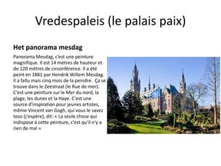 Vredespaleis (le palais paix) 
Het panorama mesdag 
Panorama Mesdag, c’est une peinture 
magnifique. Il est 14 mètres de hauteur et 
de 120 mètres de circonférence. Il a été 
peint en 1881 par Hendrik Willem Mesdag. 
Il a fallu mais cinq mois de la peindre. Ça se 
trouve dans le Zeestraat (le Rue de mer). 
C’est une peinture sur le Mer du nord, la 
plage, les dunes et la Haye. C'est une 
source d'inspiration pour jeunes artistes, 
même Vincent van Gogh, qui vous le savez 
tous (j'espère), dit: « La seule chose qui 
indispose à cette peinture, c'est qu'il n'y a 
rien de mal » 
 