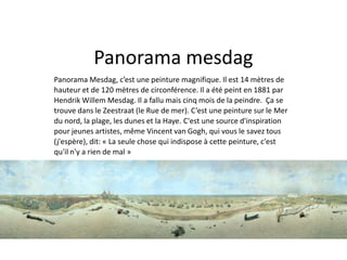 Panorama mesdag 
Panorama Mesdag, c’est une peinture magnifique. Il est 14 mètres de 
hauteur et de 120 mètres de circonférence. Il a été peint en 1881 par 
Hendrik Willem Mesdag. Il a fallu mais cinq mois de la peindre. Ça se 
trouve dans le Zeestraat (le Rue de mer). C’est une peinture sur le Mer 
du nord, la plage, les dunes et la Haye. C'est une source d'inspiration 
pour jeunes artistes, même Vincent van Gogh, qui vous le savez tous 
(j'espère), dit: « La seule chose qui indispose à cette peinture, c'est 
qu'il n'y a rien de mal » 
 
