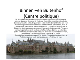 Binnen –en Buitenhof 
(Centre politique) 
Le Binnenhof (cour intérieure) est un château construit au treizième siècle 
comme résidence du comte de Hollande. Il est utilisé pour être entourée de 
douves sur tous les côtés. Depuis lors il a été modifié d'innombrables fois pour 
accueillir le gouvernement néerlandais. Les fossés ont été comblés, mais le 
château reste confine à un étang (le Binnenhof, Court Pond). Aujourd'hui, le 
Binnenhof abrite les deux chambres du Parlement néerlandais et la Primature 
dans une petite tour ronde en face de la Mauritshuis. Comme tu entrer des 
portes sur Plein ou Buitenhof et tu retrouves dans une cour fermée médiévale, 
entourée par l'architecture du XIIIe jusqu'au XIXe siècle. 
Buitenhof est entouré de murs au XVe siècle . Populations pauvres vivant à 
l'extérieur du mur, seuls les nobles vivant à l'intérieur du mur. 
 