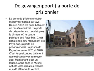 De gevangenpoort (la porte de 
prisionnier 
• La porte de prisonnier est un 
mediëval Prison à la Haye. 
Depuis 1882 est en le bâtiment 
un musée confirmé. La porte 
de prisonnier est couché près 
le binnenhof, le centre 
politique des Pays-bas. C’est 
dans le top 100 monument des 
Pays-bas.La porte de 
prisonnier était la prison de 
Pays-bas entre 1420 et 1828. 
C’est le quelconque bâtiment 
que est conserver au moyen 
âge. Maintenant c’est un 
musée.Gens dans le Musée 
ont été jetés dans les cellules 
et a dû attendre le verdict. 
