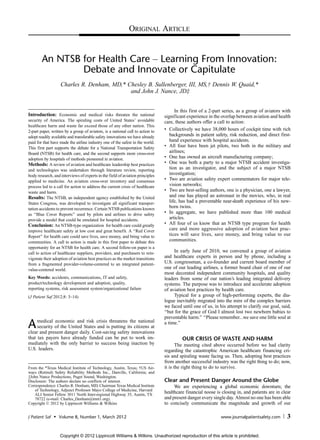 ORIGINAL ARTICLE


        An NTSB for Health Care Y Learning From Innovation:
                Debate and Innovate or Capitulate
                    Charles R. Denham, MD,* Chesley B. Sullenberger, III, MS,Þ Dennis W. Quaid,*
                                             and John J. Nance, JDþ


                                                                                      In this first of a 2-part series, as a group of aviators with
Introduction: Economic and medical risks threaten the national                  significant experience in the overlap between aviation and health
security of America. The spiraling costs of United States’ avoidable            care, these authors offer a call to action:
healthcare harm and waste far exceed those of any other nation. This
2-part paper, written by a group of aviators, is a national call to action to   & Collectively we have 38,000 hours of cockpit time with rich
adopt readily available and transferable safety innovations we have already        backgrounds in patient safety, risk reduction, and direct first-
paid for that have made the airline industry one of the safest in the world.       hand experience with hospital accidents.
This first part supports the debate for a National Transportation Safety        & All four have been jet pilots, two both in the military and
Board (NTSB) for health care, and the second supports more cross-over              airlines;
adoption by hospitals of methods pioneered in aviation.                         & One has owned an aircraft manufacturing company;
Methods: A review of aviation and healthcare leadership best practices          & One was both a party to a major NTSB accident investiga-
and technologies was undertaken through literature review, reporting               tion as an investigator, and the subject of a major NTSB
body research, and interviews of experts in the field of aviation principles       investigation;
applied to medicine. An aviation cross-over inventory and consensus             & Two are aviation safety expert commentators for major tele-
process led to a call for action to address the current crisis of healthcare       vision networks;
waste and harm.                                                                 & Two are best-selling authors, one is a physician, one a lawyer,
Results: The NTSB, an independent agency established by the United                 and one has played an astronaut in the movies, who, in real
States Congress, was developed to investigate all significant transpor-            life, has had a preventable near-death experience of his new-
tation accidents to prevent recurrence. Certain NTSB publications known            born twins.
as ‘‘Blue Cover Reports’’ used by pilots and airlines to drive safety           & In aggregate, we have published more than 100 medical
provide a model that could be emulated for hospital accidents.                     articles.
Conclusion: An NTSB-type organization for health care could greatly             & All four of us know that an NTSB type program for health
improve healthcare safety at low cost and great benefit. A ‘‘Red Cover             care and more aggressive adoption of aviation best prac-
Report’’ for health care could save lives, save money, and bring value to          tices will save lives, save money, and bring value to our
communities. A call to action is made in this first paper to debate this           communities.
opportunity for an NTSB for health care. A second follow-on paper is a
call to action of healthcare suppliers, providers, and purchasers to rein-           In early June of 2010, we convened a group of aviation
vigorate their adoption of aviation best practices as the market transitions    and healthcare experts in person and by phone, including a
from a fragmented provider-volume-centered to an integrated patient-            U.S. congressman, a co-founder and current board member of
value-centered world.                                                           one of our leading airlines, a former board chair of one of our
                                                                                most decorated independent community hospitals, and quality
Key Words: accidents, communications, IT and safety,                            leaders from some of our nation’s leading integrated delivery
product/technology development and adoption, quality,                           systems. The purpose was to introduce and accelerate adoption
reporting systems, risk assessment system/organizational failure                of aviation best practices by health care.
(J Patient Saf 2012;8: 3Y14)                                                         Typical for a group of high-performing experts, the dia-
                                                                                logue inevitably migrated into the mire of the complex barriers
                                                                                we faced until one of us, in his attempt to clarify our goal, said,
                                                                                ‘‘but for the grace of God I almost lost two newborn babies to
                                                                                preventable harm.’’ ‘‘Please remember...we save one little soul at
A    medical economic and risk crisis threatens the national
     security of the United States and is putting its citizens at
clear and present danger daily. Cost-saving safety innovations
                                                                                a time.’’

that tax payers have already funded can be put to work im-                               OUR CRISIS OF WASTE AND HARM
mediately with the only barrier to success being inaction by                           The meeting cited above occurred before we had clarity
U.S. leaders.                                                                   regarding the catastrophic American healthcare financing cri-
                                                                                sis and spiraling waste facing us. Then, adopting best practices
                                                                                from another successful industry was the right thing to do; now,
From the *Texas Medical Institute of Technology, Austin, Texas; †US Air-        it is the right thing to do to survive.
ways (Retired) Safety Reliability Methods Inc., Danville, California; and
‡John Nance Productions, Puget Sound, Washington.
Disclosure: The authors declare no conflicts of interest.                       Clear and Present Danger Around the Globe
Correspondence: Charles R. Denham, MD, Chairman Texas Medical Institute              We are experiencing a global economic downturn; the
    of Technology, Adjunct Professor Mayo College of Medicine, Harvard
    ALI Senior Fellow 3011 North Inter-regional Highway 35, Austin, TX
                                                                                healthcare financial noose is closing in, and patients are in clear
    78722 (e-mail: Charles_Denham@tmit1.org).                                   and present danger every single day. Almost no one has been able
Copyright * 2012 by Lippincott Williams & Wilkins                               to concisely communicate the magnitude and growth of our

J Patient Saf   &   Volume 8, Number 1, March 2012                                                            www.journalpatientsafety.com       3

                    Copyright © 2012 Lippincott Williams & Wilkins. Unauthorized reproduction of this article is prohibited.
 