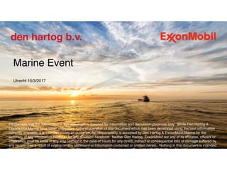  
Marine Event 
 
Utrecht 15/3/2017 
 
 
Please note that the information in this document is supplied for information and discussion purposes only.  While Den Hartog &
ExxonMobil Marine have taken every care in the preparation of this document which has been developed using the best information
currently available, it is intended purely as guidance. No responsibility is accepted by Den Hartog & ExxonMobil Marine for the
accuracy of any information herein or for any omission herefrom.  Neither Den Hartog, ExxonMobil nor any of its affiliates, officers or
employees shall be liable in any way (except in the case of fraud) for any direct, indirect or consequential loss of damage suffered by
any recipient as a result of relying on any statement or information contained or omitted herein.  Nothing in this document is intended
to override the corporate separateness of affiliated companies.  References to “ExxonMobil”, “EM”, “ExxonMobil Marine” “we”, and
“our” are used for convenience and may refer to one or more of Exxon Mobil Corporation, ExxonMobil Marine Limited or its affiliates.
 