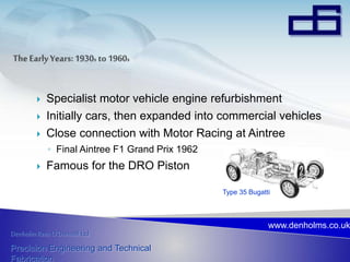 Denholm Rees O’Donnell Ltd
Precision Engineering and Technical
Fabrication
www.denholms.co.uk
 Specialist motor vehicle engine refurbishment
 Initially cars, then expanded into commercial vehicles
 Close connection with Motor Racing at Aintree
◦ Final Aintree F1 Grand Prix 1962
 Famous for the DRO Piston
Type 35 Bugatti
 
